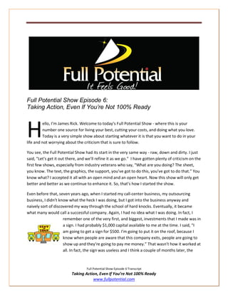 Full Potential Show Episode 6:
Taking Action, Even If You’re Not 100% Ready



H        ello, I’m James Rick. Welcome to today’s Full Potential Show - where this is your
         number one source for living your best, cutting your costs, and doing what you love.
         Today is a very simple show about starting whatever it is that you want to do in your
life and not worrying about the criticism that is sure to follow.

You see, the Full Potential Show had its start in the very same way - raw, down and dirty. I just
said, “Let’s get it out there, and we’ll refine it as we go.” I have gotten plenty of criticism on the
first few shows, especially from industry veterans who say, “What are you doing? The sheet,
you know. The text, the graphics, the support, you’ve got to do this, you’ve got to do that.” You
know what? I accepted it all with an open mind and an open heart. Now this show will only get
better and better as we continue to enhance it. So, that’s how I started the show.

Even before that, seven years ago, when I started my call-center business, my outsourcing
business, I didn’t know what the heck I was doing, but I got into the business anyway and
naively sort of discovered my way through the school of hard knocks. Eventually, it became
what many would call a successful company. Again, I had no idea what I was doing. In fact, I
                     remember one of the very first, and biggest, investments that I made was in
                     a sign. I had probably $1,000 capital available to me at the time. I said, “I
                     am going to get a sign for $500. I’m going to put it on the roof, because I
                     know when people are aware that this company exits, people are going to
                     show up and they’re going to pay me money.” That wasn’t how it worked at
                     all. In fact, the sign was useless and I think a couple of months later, the



                                   Full Potential Show Episode 6 Transcript
                          Taking Action, Even If You’re Not 100% Ready
                                     www.fullpotential.com
 