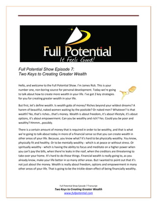 Full Potential Show Episode 7:
Two Keys to Creating Greater Wealth

Hello, and welcome to the Full Potential Show. I’m James Rick. This is your
number one, non-boring source for personal development. Today we’re going
to talk about how to create more wealth in your life. I’ve got 2 key strategies
for you for creating greater wealth in your life.

But first, let’s define wealth. Is wealth gobs of money? Riches beyond your wildest dreams? A
harem of beautiful, naked women waiting by the poolside? Or naked men? Whatever? Is that
wealth? No, that’s riches…that’s money. Wealth is about freedom, it’s about lifestyle, it’s about
options, it’s about empowerment. Can you be wealthy and rich? Yes. Could you be poor and
wealthy? Hmmm…possibly.

There is a certain amount of money that is required in order to be wealthy, and that is what
we’re going to talk about today in more of a financial sense so that you can create wealth in
other areas of your life. Because, you know what? It’s hard to be physically wealthy. You know,
physically fit and healthy. Or to be mentally wealthy - which is at peace or without stress. Or
spiritually wealthy - which is having the ability to focus and meditate on a higher power when
you can’t pay the bills, when there’re leaks in the roof, when the creditors are threatening to
take over your home. It’s hard to do those things. Financial wealth is really going to, as you
already know, make your life better in so many other areas. But I wanted to point out that it’s
not just about the money. Wealth is really about freedom, options and empowerment in many
other areas of your life. That is going to be the trickle-down effect of being financially wealthy.




                                  Full Potential Show Episode 7 Transcript
                              Two Keys to Creating Greater Wealth
                                    www.fullpotential.com
 