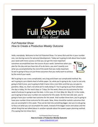 Full Potential Show:
How to Create a Productive Weekly Outcome


Hello, everybody. Welcome to the Full Potential Show. I’m James Rick and this is your number
one, non-boring source for personal development. Today we’re going to talk about how to plan
your week with more success so that you can get the most important
outcomes accomplished over the course of your week. Sometimes when you
plan for the day and you have lots of to-do items, you aren’t exactly sure
what you accomplished by the end of the week that was really important.
So we’re going to focus on just three outcomes that you really want to achieve
by the end of your week.

We’re going to use a very complicated, very long and drawn out complicated method. No.
we’re going to use a blank sheet of white paper. So, what you’re going to do, is you’re not only
going to fold it once, you’re going to fold it twice into a nice little card that you can give to
grandma. Okay, no, that’s not what we’re really doing . You’re going to put from whatever
the day is today, for the next 6 days or 7 days, for the week, these are my outcomes for the
week of and you’re going to put the date. In this case, it’s from May 16- May 22. In the inside,
you’re going to have your number one outcome for this week. On the next side over, you’re
going to have your number two outcome for this week. And number three item, you’re going to
have your number three outcome for this week. Now, these should be realistic outcomes that
you can accomplish in this week. They can be tied into something bigger, but you’re only going
to focus on what you can accomplish this week, instead of the bigger vision and values and the
whole thing that we talked about in another episode about the power paper planning method.
(Try saying that ten times fast.)

                                    Full Potential Show Transcript
                         How to Create a Productive Weekly Outcome
                                   www.fullpotential.com
 