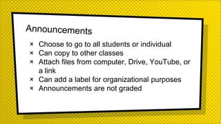 × Choose to go to all students or individual
× Can copy to other classes
× Attach files from computer, Drive, YouTube, or
a link
× Can add a label for organizational purposes
× Announcements are not graded
 