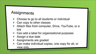× Choose to go to all students or individual
× Can copy to other classes
× Attach files from computer, Drive, YouTube, or a
link
× Can add a label for organizational purposes
× Assign a due date
× Assignments are graded
× Can make individual copies, one copy for all, or
view only
 