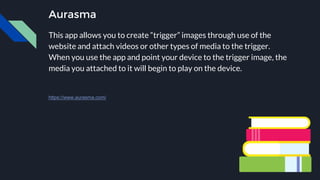 Aurasma
This app allows you to create “trigger” images through use of the
website and attach videos or other types of media to the trigger.
When you use the app and point your device to the trigger image, the
media you attached to it will begin to play on the device.
https://www.aurasma.com/
 