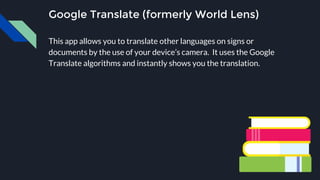 Google Translate (formerly World Lens)
This app allows you to translate other languages on signs or
documents by the use of your device’s camera. It uses the Google
Translate algorithms and instantly shows you the translation.
 