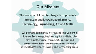 Our Mission:
The mission of Inventor Forge is to promote
interest in and knowledge of Science,
Technology, Engineering, Art and Math.
We promote community interest and involvement in
Science, Technology, Engineering, Art and Math, by
providing the space, equipment, training, and
community to foster our mission. Primarily to the
residents of St. Charles County and surrounding areas.
 