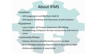 About IFMS
•Locations:
–235 Jungermann and Mid Rivers Mall Dr
–Workspace, Workshop and Classrooms at both locations
•Equipment
–Laser Cutters, 3D Printers, Electronics, CNC Milling,
Woodworking, Computers for loan and purchase and more to
come.
•Community Driven:
–Classes, Seminars and Informal discussions on Slack
–A Comfortable Gathering Place for face to face collaboration
–Online collaborations in many forms
 