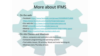 More about IFMS
• On the web
–Facebook https://www.facebook.com/groups/504308949752806
https://www.facebook.com/inventorforgemakerspace
–Our web site http://www.inventorforgemakerspace.org
–Email contact@inventorforgemakerspace.org
–Meetup https://www.meetup.com/inventor-forge-maker-space
–Slack https://inventorforge-members.slack.com
• On site Classes and Meetups
–Micro- computers and controllers and electronics
–Computer programming and operating systems
–Tool safety classes, 3D printing, Wood and metal working etc
–Meetups every Thursday at least.
 