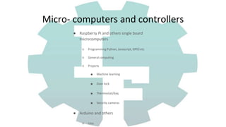 ● Raspberry Pi and others single board
microcomputers
○ Programming Python, Javascript, GPIO etc
○ General computing
○ Projects
■ Machine learning
■ Door lock
■ Thermostat/daq
■ Security cameras
● Arduino and others
○ Uno
Micro- computers and controllers
 