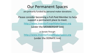 Our Permanent Spaces
are primarily funded by personal maker donations
Please consider becoming a Full-Paid Member to help
support a permanent place to meet.
http://www.InventorForgeMakerSpace.org
(under the MEMBERSHIP link)
or Donate Through:
http://www.InventorForgeMakerSpace.org
(under the DONATE link)
 