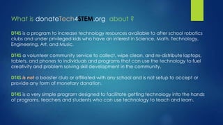 What is donateTech4STEM.org about ?
DT4S is a program to increase technology resources available to after school robotics
clubs and under privileged kids who have an interest in Science, Math, Technology,
Engineering, Art, and Music.
DT4S a volunteer community service to collect, wipe clean, and re-distribute laptops,
tablets, and phones to individuals and programs that can use the technology to fuel
creativity and problem solving skill development in the community.
DT4S is not a booster club or affiliated with any school and is not setup to accept or
provide any form of monetary donation.
DT4S is a very simple program designed to facilitate getting technology into the hands
of programs, teachers and students who can use technology to teach and learn.
 