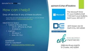 donateTech4STEM.org
sponsors & drop off locations:
How can I help?
Drop off devices @ any of these locations:
if you have 10 or more devices and can’t get to us, we can arrange
pickup, email us at info@donatetech4stem.org
Ideal Device Specs:
• Tablets & Phones (min)
• iOS 9.1 (iPhone 5s, iPad)
• Android 4.1
• Laptops
• Windows 7
• Mac OS 10.4
The Microsoft Store
St. Louis Galleria Mall
1155 Saint Louis Galleria,
Saint Louis, MO 63117
4372 Green Ash Dr
Earth City, MO 63045
5988 Mid Rivers Mall Dr
St Charles, MO 63304
questions?
want to volunteer?
email: info@donatetech4stem.org
 
