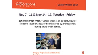Nov 7 - 11 & Nov 14 - 17, Tuesday - Friday
What is Career Week? Career Week is an opportunity for
students to job shadow or be mentored by professionals
during a two-week period.
Career Weeks 2017
Bringing Professionals and Students
 