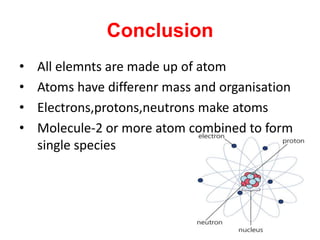 Conclusion
• All elemnts are made up of atom
• Atoms have differenr mass and organisation
• Electrons,protons,neutrons make atoms
• Molecule-2 or more atom combined to form
single species
 