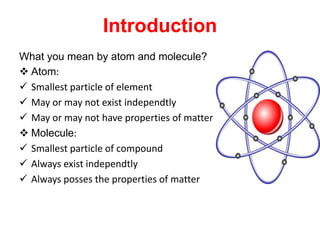 Introduction
What you mean by atom and molecule?
 Atom:
 Smallest particle of element
 May or may not exist independtly
 May or may not have properties of matter
 Molecule:
 Smallest particle of compound
 Always exist independtly
 Always posses the properties of matter
 