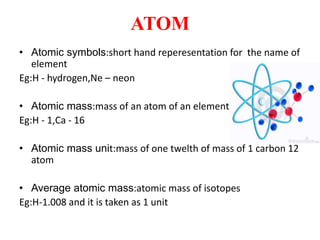 ATOM
• Atomic symbols:short hand reperesentation for the name of
element
Eg:H - hydrogen,Ne – neon
• Atomic mass:mass of an atom of an element
Eg:H - 1,Ca - 16
• Atomic mass unit:mass of one twelth of mass of 1 carbon 12
atom
• Average atomic mass:atomic mass of isotopes
Eg:H-1.008 and it is taken as 1 unit
 