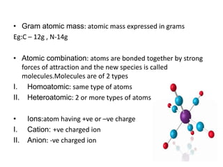 • Gram atomic mass: atomic mass expressed in grams
Eg:C – 12g , N-14g
• Atomic combination: atoms are bonded together by strong
forces of attraction and the new species is called
molecules.Molecules are of 2 types
I. Homoatomic: same type of atoms
II. Heteroatomic: 2 or more types of atoms
• Ions:atom having +ve or –ve charge
I. Cation: +ve charged ion
II. Anion: -ve charged ion
 