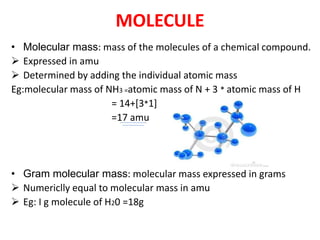 MOLECULE
• Molecular mass: mass of the molecules of a chemical compound.
 Expressed in amu
 Determined by adding the individual atomic mass
Eg:molecular mass of NH3 =atomic mass of N + 3 * atomic mass of H
= 14+[3*1]
=17 amu
• Gram molecular mass: molecular mass expressed in grams
 Numericlly equal to molecular mass in amu
 Eg: I g molecule of H20 =18g
 