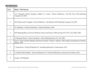 Kongunadu College of Engineering & Technology Synchronous Generator
S.No Book s / Web Sources
1
A.E. Fitzgerald, Charles Kingsley, Stephen. D. Umans, ‘Electric Machinery’, Tata Mc Graw Hill publishing
Company Ltd, 2003.
2 D.P. Kothari and I.J. Nagrath, ‘Electric Machines’, Tata McGraw Hill Publishing Company Ltd, 2002.
3 P.S. Bhimbhra, ‘Electrical Machinery’, Khanna Publishers, 2003.
4 M.N.Bandyopadhyay, Electrical Machines Theory and Practice, PHI Learning PVT LTD., New Delhi, 2009.
5 K. Murugesh Kumar, ‘Electric Machines’, Vikas Publishing House Pvt. Ltd, 2002.
6
Syed A. Nasar, Electric Machines and Power Systems: Volume I, Mcgraw -Hill College; International ed Edition,
January 1995.
7 J. Ganavadivel, ‘Electrical Machines II’, Anuradha publications, Fourth edition, 2015.
8 U.A.Bakshi &M.V.Bakshi, ”Electrical Machines II,” Technical Publications, Second revised edition, 2016.
9 Google and Wikipedia
REFERENCES
 