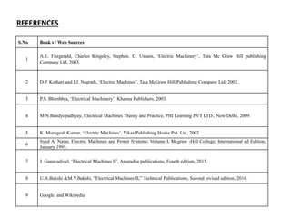 S.No Book s / Web Sources
1
A.E. Fitzgerald, Charles Kingsley, Stephen. D. Umans, ‘Electric Machinery’, Tata Mc Graw Hill publishing
Company Ltd, 2003.
2 D.P. Kothari and I.J. Nagrath, ‘Electric Machines’, Tata McGraw Hill Publishing Company Ltd, 2002.
3 P.S. Bhimbhra, ‘Electrical Machinery’, Khanna Publishers, 2003.
4 M.N.Bandyopadhyay, Electrical Machines Theory and Practice, PHI Learning PVT LTD., New Delhi, 2009.
5 K. Murugesh Kumar, ‘Electric Machines’, Vikas Publishing House Pvt. Ltd, 2002.
6
Syed A. Nasar, Electric Machines and Power Systems: Volume I, Mcgraw -Hill College; International ed Edition,
January 1995.
7 J. Ganavadivel, ‘Electrical Machines II’, Anuradha publications, Fourth edition, 2015.
8 U.A.Bakshi &M.V.Bakshi, ”Electrical Machines II,” Technical Publications, Second revised edition, 2016.
9 Google and Wikipedia
REFERENCES
 