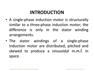 INTRODUCTION
• A single-phase induction motor is structurally
similar to a three-phase induction motor; the
difference is only in the stator winding
arrangements.
• The stator windings of a single-phase
induction motor are distributed, pitched and
skewed to produce a sinusoidal m.m.f. in
space.
Kongunadu college of Engineering & Technology Single phase Induction Motor
 