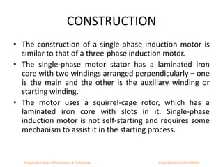CONSTRUCTION
• The construction of a single-phase induction motor is
similar to that of a three-phase induction motor.
• The single-phase motor stator has a laminated iron
core with two windings arranged perpendicularly – one
is the main and the other is the auxiliary winding or
starting winding.
• The motor uses a squirrel-cage rotor, which has a
laminated iron core with slots in it. Single-phase
induction motor is not self-starting and requires some
mechanism to assist it in the starting process.
Kongunadu college of Engineering & Technology Single phase Induction Motor
 