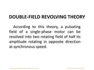DOUBLE-FIELD REVOLVING THEORY
According to this theory, a pulsating
field of a single-phase motor can be
resolved into two rotating field of half its
amplitude rotating in opposite direction
at synchronous speed.
Kongunadu college of Engineering & Technology Single phase Induction Motor
 