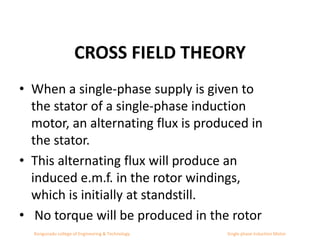 CROSS FIELD THEORY
• When a single-phase supply is given to
the stator of a single-phase induction
motor, an alternating flux is produced in
the stator.
• This alternating flux will produce an
induced e.m.f. in the rotor windings,
which is initially at standstill.
• No torque will be produced in the rotor
Kongunadu college of Engineering & Technology Single phase Induction Motor
 