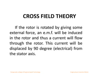 CROSS FIELD THEORY
If the rotor is rotated by giving some
external force, an e.m.f. will be induced
in the rotor and thus a current will flow
through the rotor. This current will be
displaced by 90 degree (electrical) from
the stator axis.
Kongunadu college of Engineering & Technology Single phase Induction Motor
 