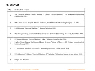 S.No Book s / Web Sources
1
A.E. Fitzgerald, Charles Kingsley, Stephen. D. Umans, ‘Electric Machinery’, Tata Mc Graw Hill publishing
Company Ltd, 2003.
2 D.P. Kothari and I.J. Nagrath, ‘Electric Machines’, Tata McGraw Hill Publishing Company Ltd, 2002.
3 P.S. Bhimbhra, ‘Electrical Machinery’, Khanna Publishers, 2003.
4 M.N.Bandyopadhyay, Electrical Machines Theory and Practice, PHI Learning PVT LTD., New Delhi, 2009.
5 K. Murugesh Kumar, ‘Electric Machines’, Vikas Publishing House Pvt. Ltd, 2002.
6
Syed A. Nasar, Electric Machines and Power Systems: Volume I, Mcgraw -Hill College; International ed
Edition, January 1995.
7 J. Ganavadivel, ‘Electrical Machines II’, Anuradha publications, Fourth edition, 2015.
8 U.A.Bakshi &M.V.Bakshi, ”Electrical Machines II,” Technical Publications, Second revised edition, 2016.
9 Google and Wikipedia
REFERENCES
Kongunadu college of Engineering & Technology Single phase Induction Motor
 