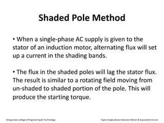 Shaded Pole Method
• When a single-phase AC supply is given to the
stator of an induction motor, alternating flux will set
up a current in the shading bands.
• The flux in the shaded poles will lag the stator flux.
The result is similar to a rotating field moving from
un-shaded to shaded portion of the pole. This will
produce the starting torque.
Kongunadu college of Engineering & Technology Types Single phase Induction Motor & Equivalent Circuit
 