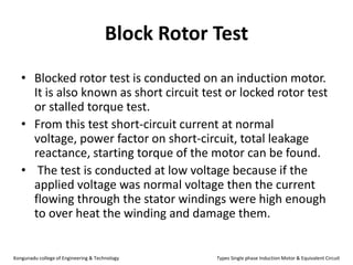 Block Rotor Test
• Blocked rotor test is conducted on an induction motor.
It is also known as short circuit test or locked rotor test
or stalled torque test.
• From this test short-circuit current at normal
voltage, power factor on short-circuit, total leakage
reactance, starting torque of the motor can be found.
• The test is conducted at low voltage because if the
applied voltage was normal voltage then the current
flowing through the stator windings were high enough
to over heat the winding and damage them.
Kongunadu college of Engineering & Technology Types Single phase Induction Motor & Equivalent Circuit
 