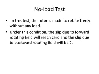 No-load Test
• In this test, the rotor is made to rotate freely
without any load.
• Under this condition, the slip due to forward
rotating field will reach zero and the slip due
to backward rotating field will be 2.
 