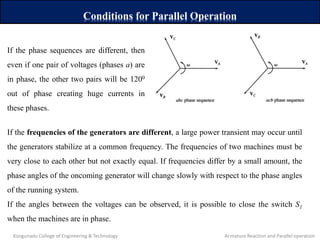 Conditions for Parallel Operation
If the phase sequences are different, then
even if one pair of voltages (phases a) are
in phase, the other two pairs will be 1200
out of phase creating huge currents in
these phases.
If the frequencies of the generators are different, a large power transient may occur until
the generators stabilize at a common frequency. The frequencies of two machines must be
very close to each other but not exactly equal. If frequencies differ by a small amount, the
phase angles of the oncoming generator will change slowly with respect to the phase angles
of the running system.
If the angles between the voltages can be observed, it is possible to close the switch S1
when the machines are in phase.
Kongunadu College of Engineering & Technology Armature Reaction and Parallel operation
 