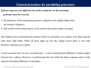 General procedure for paralleling generators
If phase sequences are different, two of the conductors on the oncoming
generator must be reversed.
3. The frequency of the oncoming generator is adjusted to be slightly higher than
the system’s frequency.
4. Turn on the switch connecting G2 to the system when phase angles are equal.
The simplest way to determine the moment when two generators are in phase is by observing the
same three light bulbs. When all three lights go out, the voltage across them is zero and,
therefore, machines are in phase.
A more accurate way is to use a synchroscope – a meter measuring the difference in phase angles
between two a phases. However, a synchroscope does not check the phase sequence since it only
measures the phase difference in one phase.
Kongunadu College of Engineering & Technology Armature Reaction and Parallel operation
 