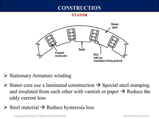 CONSTRUCTION
 Stationary Armature winding
 Stator core use a laminated construction  Special steel stamping
and insulated from each other with varnish or paper  Reduce the
eddy current loss
 Steel material  Reduce hysteresis loss
STATOR
Kongunadu College of Engineering & Technology Synchronous Generator
 