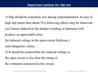 1) Slip should be extremely low during experimentation. In case of
high slip (more than about 5%) following effects may be observed:-
(a) Current induced in the damper winding of alternator will
produce an appreciable error.
(b) Induced voltage in the open circuit field may r
each dangerous values.
2) It should be assured that the induced voltage in
the open circuit is less than the rating of
the voltmeter connected in the circuit.
Important cautions for slip test
Kongunadu College of Engineering & Technology Two reaction Theory & Slip Test
 