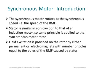 Synchronous Motor- Introduction
 The synchronous motor rotates at the synchronous
speed i.e. the speed of the RMF.
 Stator is similar in construction to that of an
induction motor, so same principle is applied to the
synchronous motor rotor.
 Field excitation is provided on the rotor by either
permanent or electromagnets with number of poles
equal to the poles of the RMF caused by stator
Kongunadu College of Engineering & Technology Synchronous Motor
 