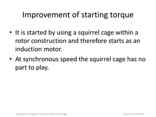 Improvement of starting torque
• It is started by using a squirrel cage within a
rotor construction and therefore starts as an
induction motor.
• At synchronous speed the squirrel cage has no
part to play.
Kongunadu College of Engineering & Technology Synchronous Motor
 