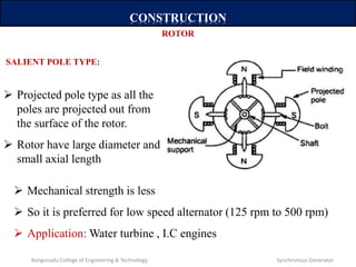 CONSTRUCTION
 Projected pole type as all the
poles are projected out from
the surface of the rotor.
 Rotor have large diameter and
small axial length
ROTOR
SALIENT POLE TYPE:
 Mechanical strength is less
 So it is preferred for low speed alternator (125 rpm to 500 rpm)
 Application: Water turbine , I.C engines
Kongunadu College of Engineering & Technology Synchronous Generator
 