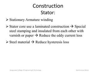 Construction
Stator:
 Stationary Armature winding
 Stator core use a laminated construction  Special
steel stamping and insulated from each other with
varnish or paper  Reduce the eddy current loss
 Steel material  Reduce hysteresis loss
Kongunadu College of Engineering & Technology Synchronous Motor
 
