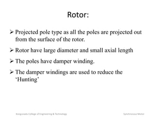 Rotor:
 Projected pole type as all the poles are projected out
from the surface of the rotor.
 Rotor have large diameter and small axial length
 The poles have damper winding.
 The damper windings are used to reduce the
‘Hunting’
Kongunadu College of Engineering & Technology Synchronous Motor
 