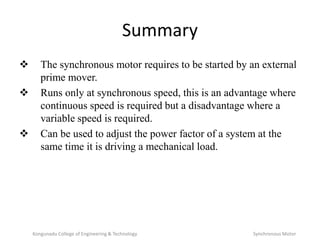 Summary
 The synchronous motor requires to be started by an external
prime mover.
 Runs only at synchronous speed, this is an advantage where
continuous speed is required but a disadvantage where a
variable speed is required.
 Can be used to adjust the power factor of a system at the
same time it is driving a mechanical load.
Kongunadu College of Engineering & Technology Synchronous Motor
 