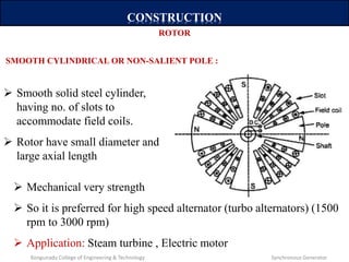 CONSTRUCTION
 Smooth solid steel cylinder,
having no. of slots to
accommodate field coils.
 Rotor have small diameter and
large axial length
ROTOR
SMOOTH CYLINDRICAL OR NON-SALIENT POLE :
 Mechanical very strength
 So it is preferred for high speed alternator (turbo alternators) (1500
rpm to 3000 rpm)
 Application: Steam turbine , Electric motor
Kongunadu College of Engineering & Technology Synchronous Generator
 