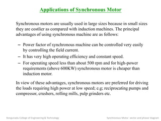 Applications of Synchronous Motor
Synchronous motors are usually used in large sizes because in small sizes
they are costlier as compared with induction machines. The principal
advantages of using synchronous machine are as follows:
– Power factor of synchronous machine can be controlled very easily
by controlling the field current.
– It has very high operating efficiency and constant speed.
– For operating speed less than about 500 rpm and for high-power
requirements (above 600KW) synchronous motor is cheaper than
induction motor.
In view of these advantages, synchronous motors are preferred for driving
the loads requiring high power at low speed; e.g; reciprocating pumps and
compressor, crushers, rolling mills, pulp grinders etc.
Kongunadu College of Engineering & Technology Synchronous Motor vector and phasor diagram
 