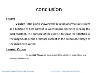 conclusion
V curve
V curve is the graph showing the relation of armature current
as a function of field current in synchronous machines keeping the
load constant. The purpose of the curve is to show the variation in
the magnitude of the armature current as the excitation voltage of
the machine is varied.
Inverted V curve
The Inverted V Curve is a graph showing the relation of power factor as a
function of field current
Kongunadu College of Engineering & Technology V and Inverted V curves Synchronous Motor
 