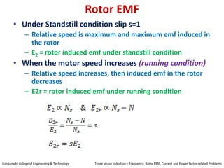 Rotor EMF
• Under Standstill condition slip s=1
– Relative speed is maximum and maximum emf induced in
the rotor
– E2 = rotor induced emf under standstill condition
• When the motor speed increases (running condition)
– Relative speed increases, then induced emf in the rotor
decreases
– E2r = rotor induced emf under running condition
Kongunadu college of Engineering & Technology Three phase Induction – Frequency, Rotor EMF, Current and Power factor related Problems
 