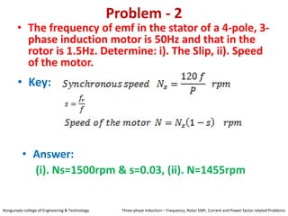 Problem - 2
• The frequency of emf in the stator of a 4-pole, 3-
phase induction motor is 50Hz and that in the
rotor is 1.5Hz. Determine: i). The Slip, ii). Speed
of the motor.
• Key:
• Answer:
(i). Ns=1500rpm & s=0.03, (ii). N=1455rpm
Kongunadu college of Engineering & Technology Three phase Induction – Frequency, Rotor EMF, Current and Power factor related Problems
 