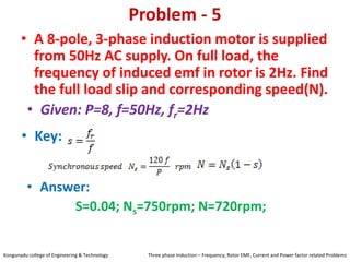 Problem - 5
• A 8-pole, 3-phase induction motor is supplied
from 50Hz AC supply. On full load, the
frequency of induced emf in rotor is 2Hz. Find
the full load slip and corresponding speed(N).
• Key:
• Answer:
S=0.04; Ns=750rpm; N=720rpm;
• Given: P=8, f=50Hz, fr=2Hz
Kongunadu college of Engineering & Technology Three phase Induction – Frequency, Rotor EMF, Current and Power factor related Problems
 