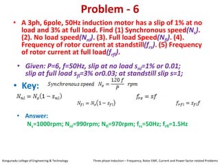 Problem - 6
• A 3ph, 6pole, 50Hz induction motor has a slip of 1% at no
load and 3% at full load. Find (1) Synchronous speed(Ns).
(2). No load speed(Nnl). (3). Full load Speed(Nfl). (4).
Frequency of rotor current at standstill(frs). (5) Frequency
of rotor current at full load(frfl).
• Key:
• Answer:
Ns=1000rpm; Nnl=990rpm; Nfl=970rpm; frs=50Hz; frfl=1.5Hz
• Given: P=6, f=50Hz, slip at no load snl=1% or 0.01;
slip at full load sfl=3% or0.03; at standstill slip s=1;
Kongunadu college of Engineering & Technology Three phase Induction – Frequency, Rotor EMF, Current and Power factor related Problems
 