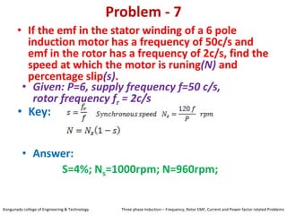 Problem - 7
• If the emf in the stator winding of a 6 pole
induction motor has a frequency of 50c/s and
emf in the rotor has a frequency of 2c/s, find the
speed at which the motor is runing(N) and
percentage slip(s).
• Key:
• Answer:
S=4%; Ns=1000rpm; N=960rpm;
• Given: P=6, supply frequency f=50 c/s,
rotor frequency fr = 2c/s
Kongunadu college of Engineering & Technology Three phase Induction – Frequency, Rotor EMF, Current and Power factor related Problems
 