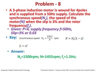 Problem - 8
• A 3-phase induction motor is wound for 4poles
and is supplied from a 50Hz supply. Calculate the
synchronous speed(Ns), the speed of the
motor(N) when the slip is 3% and the rotor
frequency(fr).
• Key:
• Answer:
Ns=1500rpm; N=1455rpm; fr=1.5Hz;
• Given: P=4, supply frequency f=50Hz,
Slip=3% or 0.03
Kongunadu college of Engineering & Technology Three phase Induction – Frequency, Rotor EMF, Current and Power factor related Problems
 
